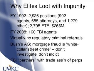 Why Elites Loot with Impunity
FY 1992: 2,926 positions (992
agents, 655 attorneys, and 1,279
other); 2,795 FTE; $265M
FY 2008: 160 FBI agents
Virtually no regulatory criminal referrals
Bush‘s AG: mortgage fraud is ―white-
collar street crime‖ – don‘t
investigate, don‘t indict
FBI ―partners‖ with trade ass‘n of perps
 