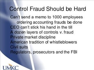 Control Fraud Should be Hard
Can‘t send a memo to 1000 employees
ordering accounting frauds be done
CEO can‘t stick his hand in the till
A dozen layers of controls v. fraud
Private market discipline
American tradition of whistleblowers
Civil suits
Regulators, prosecutors and the FBI
 