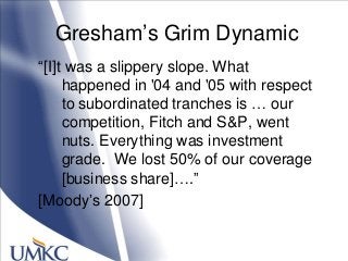 Gresham‘s Grim Dynamic
―[I]t was a slippery slope. What
happened in '04 and '05 with respect
to subordinated tranches is … our
competition, Fitch and S&P, went
nuts. Everything was investment
grade. We lost 50% of our coverage
[business share]….‖
[Moody‘s 2007]
 