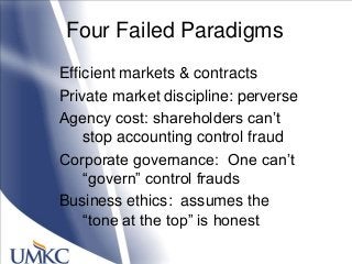 Four Failed Paradigms
Efficient markets & contracts
Private market discipline: perverse
Agency cost: shareholders can‘t
stop accounting control fraud
Corporate governance: One can‘t
―govern‖ control frauds
Business ethics: assumes the
―tone at the top‖ is honest
 