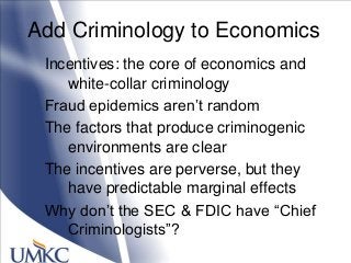 Add Criminology to Economics
Incentives: the core of economics and
white-collar criminology
Fraud epidemics aren‘t random
The factors that produce criminogenic
environments are clear
The incentives are perverse, but they
have predictable marginal effects
Why don‘t the SEC & FDIC have ―Chief
Criminologists‖?
 
