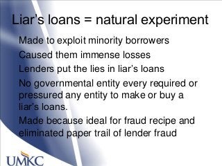 Liar‘s loans = natural experiment
Made to exploit minority borrowers
Caused them immense losses
Lenders put the lies in liar‘s loans
No governmental entity every required or
pressured any entity to make or buy a
liar‘s loans.
Made because ideal for fraud recipe and
eliminated paper trail of lender fraud
 