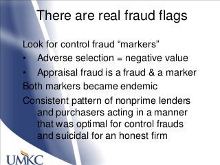 There are real fraud flags
Look for control fraud ―markers‖
• Adverse selection = negative value
• Appraisal fraud is a fraud & a marker
Both markers became endemic
Consistent pattern of nonprime lenders
and purchasers acting in a manner
that was optimal for control frauds
and suicidal for an honest firm
 