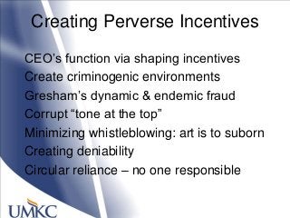 Creating Perverse Incentives
CEO‘s function via shaping incentives
Create criminogenic environments
Gresham‘s dynamic & endemic fraud
Corrupt ―tone at the top‖
Minimizing whistleblowing: art is to suborn
Creating deniability
Circular reliance – no one responsible
 