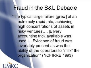 Fraud in the S&L Debacle
―The typical large failure [grew] at an
extremely rapid rate, achieving
high concentrations of assets in
risky ventures…. [E]very
accounting trick available was
used…. Evidence of fraud was
invariably present as was the
ability of the operators to ―milk‖ the
organization‖ (NCFIRRE 1993)
 