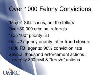 Over 1000 Felony Convictions
―Major‖ S&L cases, not the tellers
Over 30,000 criminal referrals
―Top 100‖ priority list
Our #2 agency priority: after fraud closure
1000 FBI agents: 90% conviction rate
Several thousand enforcement actions;
roughly 800 civil & ―freeze‖ actions
 