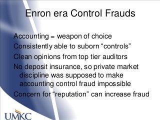 Enron era Control Frauds
Accounting = weapon of choice
Consistently able to suborn ―controls‖
Clean opinions from top tier auditors
No deposit insurance, so private market
discipline was supposed to make
accounting control fraud impossible
Concern for ―reputation‖ can increase fraud
 