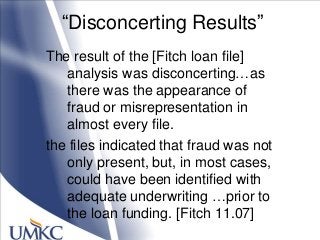 ―Disconcerting Results‖
The result of the [Fitch loan file]
analysis was disconcerting…as
there was the appearance of
fraud or misrepresentation in
almost every file.
the files indicated that fraud was not
only present, but, in most cases,
could have been identified with
adequate underwriting …prior to
the loan funding. [Fitch 11.07]
 