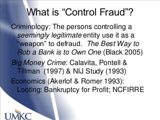 What is ―Control Fraud‖?
Criminology: The persons controlling a
seemingly legitimate entity use it as a
―weapon‖ to defraud. The Best Way to
Rob a Bank is to Own One (Black 2005)
Big Money Crime: Calavita, Pontell &
Tillman (1997) & NIJ Study (1993)
Economics (Akerlof & Romer 1993):
Looting: Bankruptcy for Profit; NCFIRRE
 