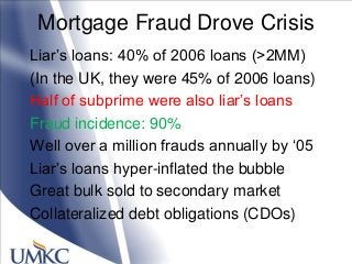 Mortgage Fraud Drove Crisis
Liar‘s loans: 40% of 2006 loans (>2MM)
(In the UK, they were 45% of 2006 loans)
Half of subprime were also liar‘s loans
Fraud incidence: 90%
Well over a million frauds annually by ‗05
Liar‘s loans hyper-inflated the bubble
Great bulk sold to secondary market
Collateralized debt obligations (CDOs)
 
