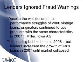 Lenders Ignored Fraud Warnings
―Despite the well documented
performance struggles of 2006 vintage
loans, originators continued to use
products with the same characteristics
in 2007.‖ Miller, Iowa AG
The housing bubble burst in 2006 – but
lenders increased the growth of liar‘s
loans in 2007 until market collapsed
 