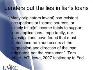 Lenders put the lies in liar‘s loans
―[Many originators invent] non-existent
occupations or income sources, or
simply inflat[e] income totals to support
loan applications. Importantly, our
investigations have found that most
stated income fraud occurs at the
suggestion and direction of the loan
originator, not the consumer.‖ Tom
Miller, AG, Iowa, 2007 testimony to Fed.
 
