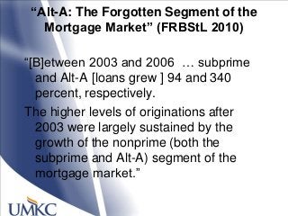 “Alt-A: The Forgotten Segment of the
Mortgage Market” (FRBStL 2010)
―[B]etween 2003 and 2006 … subprime
and Alt-A [loans grew ] 94 and 340
percent, respectively.
The higher levels of originations after
2003 were largely sustained by the
growth of the nonprime (both the
subprime and Alt-A) segment of the
mortgage market.‖
 
