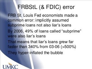 FRBStL (& FDIC) error
FRB St. Louis Fed economists made a
common error: implicitly assumed
subprime loans not also liar‘s loans
By 2006, 49% of loans called ―subprime‖
were also liar‘s loans
That means that liar‘s loans grew far
faster than 340% from 03-06 (>500%)
They hyper-inflated the bubble
 