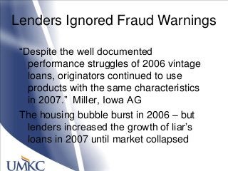 Lenders Ignored Fraud Warnings
―Despite the well documented
performance struggles of 2006 vintage
loans, originators continued to use
products with the same characteristics
in 2007.‖ Miller, Iowa AG
The housing bubble burst in 2006 – but
lenders increased the growth of liar‘s
loans in 2007 until market collapsed
 