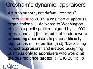 Gresham‘s dynamic: appraisers
Art is to suborn, not defeat, ―controls‖
―From 2000 to 2007, a coalition of appraisal
organizations … delivered to Washington
officials a public petition; signed by 11,000
appraisers…. [I]t charged that lenders were
pressuring appraisers to place artificially
high prices on properties [and] ―blacklisting
honest appraisers‖ and instead assigning
business only to appraisers who would hit
the desired price targets.‖( FCIC 2011: 18)
 