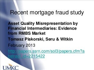 Recent mortgage fraud study
Asset Quality Misrepresentation by
Financial Intermediaries: Evidence
from RMBS Market
Tomasz Piskorski, Seru & Witkin
February 2013
http://papers.ssrn.com/sol3/papers.cfm?a
bstract_id=2215422
 