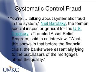 Systematic Control Fraud
―You‘re … talking about systematic fraud
in the system,‖ Neil Barofsky, the former
special inspector general for the U.S.
Treasury‘s Troubled Asset Relief
Program, said in an interview. ―What
this shows is that before the financial
crisis, the banks were essentially lying
to the purchasers of the mortgages
about the quality.‖
 