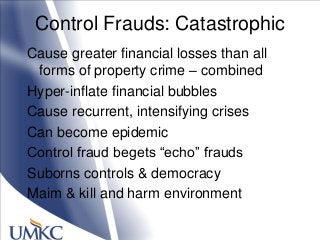 Control Frauds: Catastrophic
Cause greater financial losses than all
forms of property crime – combined
Hyper-inflate financial bubbles
Cause recurrent, intensifying crises
Can become epidemic
Control fraud begets ―echo‖ frauds
Suborns controls & democracy
Maim & kill and harm environment
 