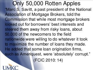 Only 50,000 Rotten Apples
―Marc S. Savitt, a past president of the National
Association of Mortgage Brokers, told the
Commission that while most mortgage brokers
looked out for borrowers‘ best interests and
steered them away from risky loans, about
50,000 of the newcomers to the field
nationwide were willing to do whatever it took
to maximize the number of loans they made.
He added that some loan origination firms,
such as Ameriquest, were ‗absolutely‘ corrupt.‖
(FCIC 2010: 14)
 