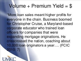 Volume + Premium Yield = $
―More loan sales meant higher profits for
everyone in the chain. Business boomed
for Christopher Cruise, a Maryland-based
corporate educator who trained loan
officers for companies that were
expanding mortgage originations. He
crisscrossed the nation, coaching about
10,000 loan originators a year…. (FCIC
2010: 7)
 