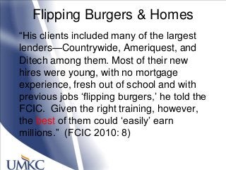 Flipping Burgers & Homes
―His clients included many of the largest
lenders—Countrywide, Ameriquest, and
Ditech among them. Most of their new
hires were young, with no mortgage
experience, fresh out of school and with
previous jobs ‗flipping burgers,‘ he told the
FCIC. Given the right training, however,
the best of them could ‗easily‘ earn
millions.‖ (FCIC 2010: 8)
 