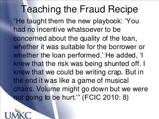 Teaching the Fraud Recipe
―He taught them the new playbook: ‗You
had no incentive whatsoever to be
concerned about the quality of the loan,
whether it was suitable for the borrower or
whether the loan performed.‘ He added, ‗I
knew that the risk was being shunted off. I
knew that we could be writing crap. But in
the end it was like a game of musical
chairs. Volume might go down but we were
not going to be hurt.‘‖ (FCIC 2010: 8)
 