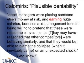 Calomiris: ―Plausible deniability‖
―asset managers were placing someone
else‘s money at risk, and earning huge
salaries, bonuses and management fees for
being willing to pretend that these were
reasonable investments. [T]hey may have
reasoned that other competi[tors] were
behaving similarly, and that they would be
able to blame the collapse (when it
inevitably came) on an unexpected shock.‖
―Who knew?‖
 
