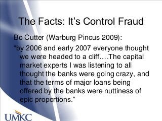 The Facts: It‘s Control Fraud
Bo Cutter (Warburg Pincus 2009):
―by 2006 and early 2007 everyone thought
we were headed to a cliff….The capital
market experts I was listening to all
thought the banks were going crazy, and
that the terms of major loans being
offered by the banks were nuttiness of
epic proportions.‖
 