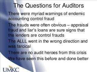 The Questions for Auditors
There were myriad warnings of endemic
accounting control fraud
The frauds were often obvious – appraisal
fraud and liar‘s loans are sure signs that
the lenders are control frauds
The ALLL went in the wrong direction and
was farcical
There are no audit heroes from this crisis
We have seen this before and done better
 