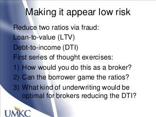 Making it appear low risk
Reduce two ratios via fraud:
Loan-to-value (LTV)
Debt-to-income (DTI)
First series of thought exercises:
1) How would you do this as a broker?
2) Can the borrower game the ratios?
3) What kind of underwriting would be
optimal for brokers reducing the DTI?
 