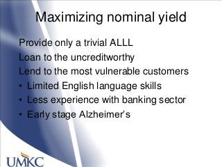 Maximizing nominal yield
Provide only a trivial ALLL
Loan to the uncreditworthy
Lend to the most vulnerable customers
• Limited English language skills
• Less experience with banking sector
• Early stage Alzheimer‘s
 