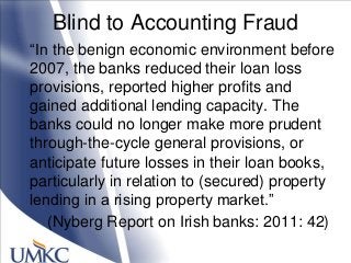Blind to Accounting Fraud
―In the benign economic environment before
2007, the banks reduced their loan loss
provisions, reported higher profits and
gained additional lending capacity. The
banks could no longer make more prudent
through-the-cycle general provisions, or
anticipate future losses in their loan books,
particularly in relation to (secured) property
lending in a rising property market.‖
(Nyberg Report on Irish banks: 2011: 42)
 