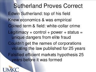 Sutherland Proves Correct
Edwin Sutherland: top of his field
Knew economics & was empirical
Coined term & field: white-collar crime
Legitimacy + control + power + status =
unique dangers from elite fraud
Couldn‘t get the names of corporations
violating the law published for 25 years
Falsified efficient markets hypothesis 25
years before it was formed
 