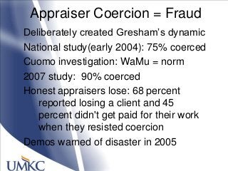 Appraiser Coercion = Fraud
Deliberately created Gresham‘s dynamic
National study(early 2004): 75% coerced
Cuomo investigation: WaMu = norm
2007 study: 90% coerced
Honest appraisers lose: 68 percent
reported losing a client and 45
percent didn't get paid for their work
when they resisted coercion
Demos warned of disaster in 2005
 