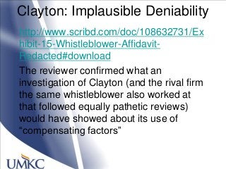 Clayton: Implausible Deniability
http://www.scribd.com/doc/108632731/Ex
hibit-15-Whistleblower-Affidavit-
Redacted#download
The reviewer confirmed what an
investigation of Clayton (and the rival firm
the same whistleblower also worked at
that followed equally pathetic reviews)
would have showed about its use of
―compensating factors‖
 