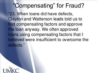 ―Compensating‖ for Fraud?
―23. When loans did have defects,
Clayton and Watterson leads told us to
find compensating factors and approve
the loan anyway. We often approved
loans using compensating factors that I
believed were insufficient to overcome the
defects.‖
 