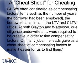 A ―Cheat Sheet‖ for Cheating
24. We often considered as compensating
factors items such as the number of years
the borrower had been employed], the
borrower‘s assets, and the LTV and CLTV
ratios. At both Clayton and Watterson, due
diligence underwriters … were required to
be creative in order to find compensating
factors. On many jobs, the leads gave us a
cheat sheet of compensating factors to
make it easier for us to find them.‖
 
