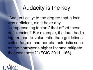 Audacity is the key
―And, critically: to the degree that a loan
was deficient, did it have any
―compensating factors‖ that offset these
deficiencies? For example, if a loan had a
higher loan-to-value ratio than guidelines
called for, did another characteristic such
as the borrower‘s higher income mitigate
that weakness?‖ (FCIC 2011: 166).
 