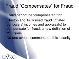 Fraud ―Compensates‖ for Fraud
Fraud cannot be ―compensated‖ for
Clayton and its ilk used fraud (inflated
borrowers‘ incomes and appraisals) to
compensate for fraud: a new definition of
chutzpah.
No one events comments on this insanity
 