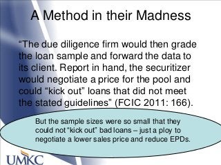 A Method in their Madness
―The due diligence firm would then grade
the loan sample and forward the data to
its client. Report in hand, the securitizer
would negotiate a price for the pool and
could ―kick out‖ loans that did not meet
the stated guidelines‖ (FCIC 2011: 166).
But the sample sizes were so small that they
could not ―kick out‖ bad loans – just a ploy to
negotiate a lower sales price and reduce EPDs.
 