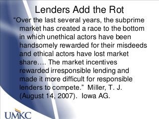 Lenders Add the Rot
―Over the last several years, the subprime
market has created a race to the bottom
in which unethical actors have been
handsomely rewarded for their misdeeds
and ethical actors have lost market
share…. The market incentives
rewarded irresponsible lending and
made it more difficult for responsible
lenders to compete.‖ Miller, T. J.
(August 14, 2007). Iowa AG.
 