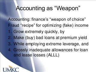 Accounting as ―Weapon‖
Accounting: finance‘s ―weapon of choice‖
Fraud ―recipe‖ for optimizing (fake) income
1. Grow extremely quickly, by
2. Make (buy) bad loans at premium yield
3. While employing extreme leverage, and
4. Grossly inadequate allowances for loan
and lease losses (ALLL)
 