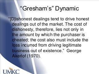 ―Gresham‘s‖ Dynamic
―[D]ishonest dealings tend to drive honest
dealings out of the market. The cost of
dishonesty, therefore, lies not only in
the amount by which the purchaser is
cheated; the cost also must include the
loss incurred from driving legitimate
business out of existence.‖ George
Akerlof (1970).
 