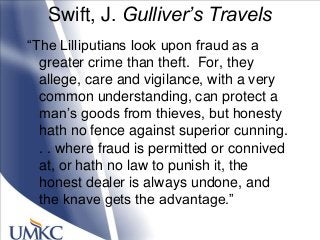 Swift, J. Gulliver’s Travels
―The Lilliputians look upon fraud as a
greater crime than theft. For, they
allege, care and vigilance, with a very
common understanding, can protect a
man‘s goods from thieves, but honesty
hath no fence against superior cunning.
. . where fraud is permitted or connived
at, or hath no law to punish it, the
honest dealer is always undone, and
the knave gets the advantage.‖
 