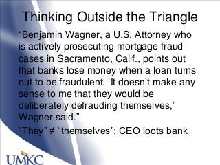 Thinking Outside the Triangle
―Benjamin Wagner, a U.S. Attorney who
is actively prosecuting mortgage fraud
cases in Sacramento, Calif., points out
that banks lose money when a loan turns
out to be fraudulent. ‗It doesn‘t make any
sense to me that they would be
deliberately defrauding themselves,‘
Wagner said.‖
―They‖ ≠ ―themselves‖: CEO loots bank
 