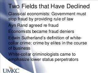 Two Fields that Have Declined
Classical economists: Government must
stop fraud by providing rule of law
Ayn Rand agreed re fraud
Economists became fraud deniers
Edwin Sutherland‘s definition of white-
collar crime: crime by elites in the course
of business
White-collar criminologists came to
emphasize lower status perpetrators
 