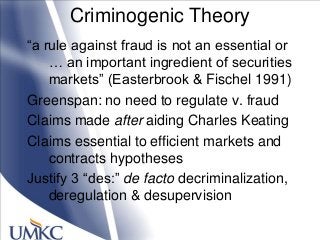 Criminogenic Theory
―a rule against fraud is not an essential or
… an important ingredient of securities
markets‖ (Easterbrook & Fischel 1991)
Greenspan: no need to regulate v. fraud
Claims made after aiding Charles Keating
Claims essential to efficient markets and
contracts hypotheses
Justify 3 ―des:‖ de facto decriminalization,
deregulation & desupervision
 