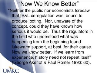 ―Now We Know Better‖
―Neither the public nor economists foresaw
that [S&L deregulation was] bound to
produce looting. Nor, unaware of the
concept, could they have known how
serious it would be. Thus the regulators in
the field who understood what was
happening from the beginning found
lukewarm support, at best, for their cause.
Now we know better. If we learn from
experience, history need not repeat itself‖
(George Akerlof & Paul Romer.1993: 60).
 