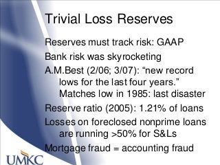 Trivial Loss Reserves
Reserves must track risk: GAAP
Bank risk was skyrocketing
A.M.Best (2/06; 3/07): ―new record
lows for the last four years.‖
Matches low in 1985: last disaster
Reserve ratio (2005): 1.21% of loans
Losses on foreclosed nonprime loans
are running >50% for S&Ls
Mortgage fraud = accounting fraud
 